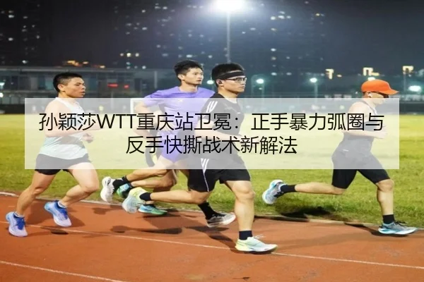 孙颖莎WTT重庆站卫冕：正手暴力弧圈与反手快撕战术新解法